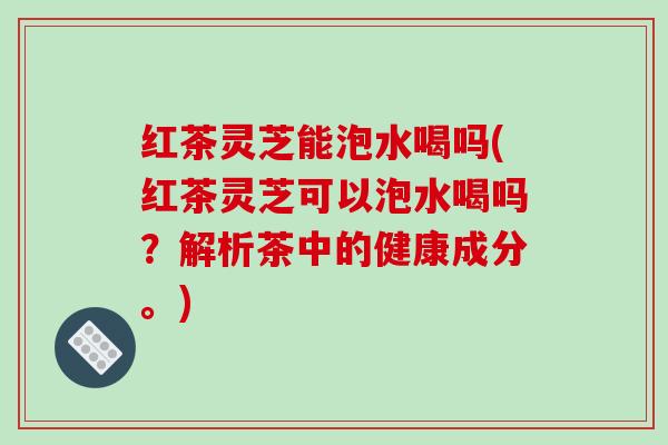 红茶灵芝能泡水喝吗(红茶灵芝可以泡水喝吗?解析茶中的健康成分。)