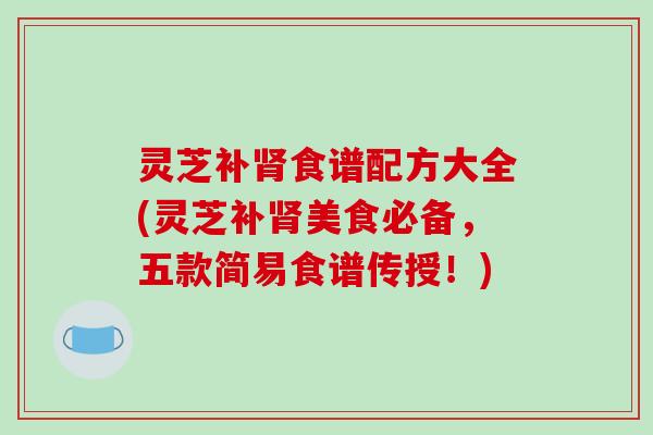 灵芝补肾食谱配方大全(灵芝补肾美食必备，五款简易食谱传授！)