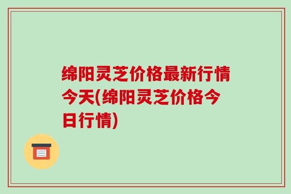 绵阳灵芝价格最新行情今天(绵阳灵芝价格今日行情)