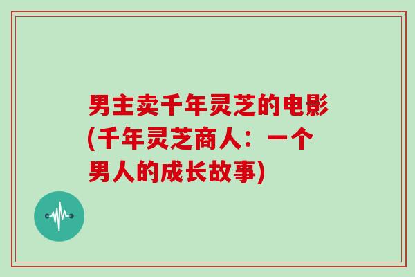 男主卖千年灵芝的电影(千年灵芝商人:一个男人的成长故事)