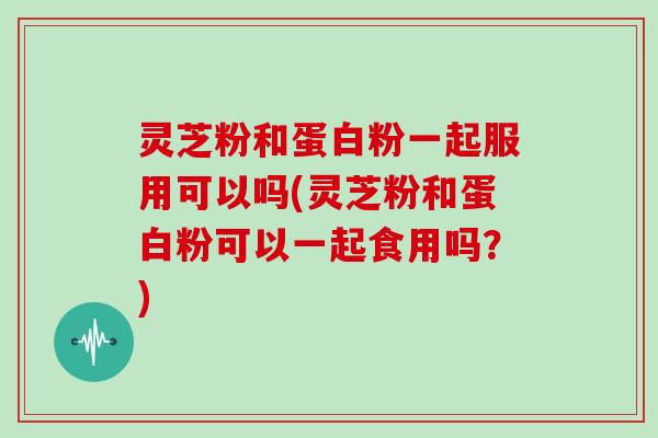 灵芝粉和蛋白粉一起服用可以吗(灵芝粉和蛋白粉可以一起食用吗?)