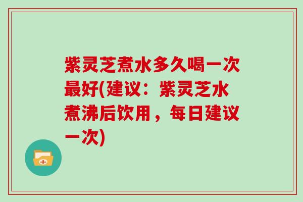 紫灵芝煮水多久喝一次最好(建议：紫灵芝水煮沸后饮用，每日建议一次)