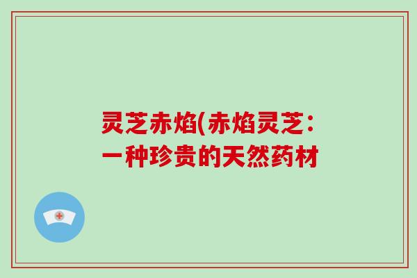 灵芝赤焰(赤焰灵芝:一种珍贵的天然药材