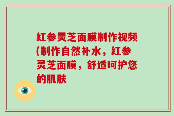 红参灵芝面膜制作视频(制作自然补水,红参灵芝面膜,舒适呵护您的肌肤