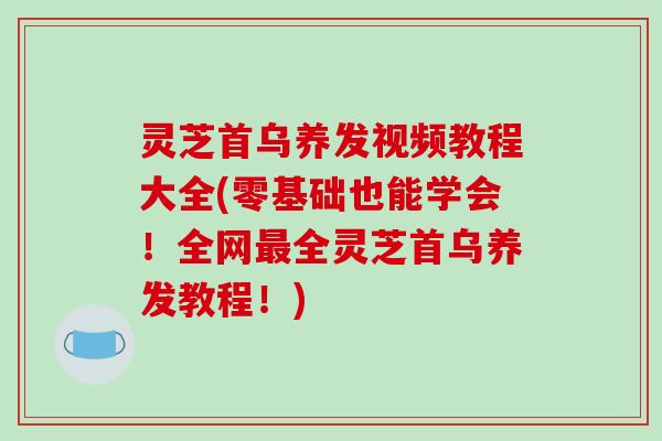 灵芝首乌养发视频教程大全(零基础也能学会！全网最全灵芝首乌养发教程！)