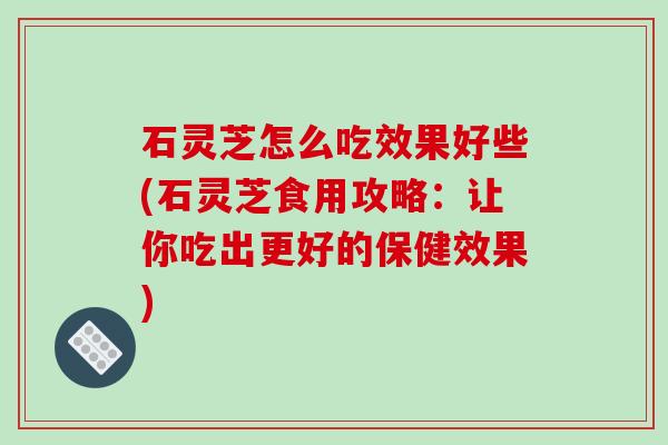 石灵芝怎么吃效果好些(石灵芝食用攻略:让你吃出更好的保健效果)