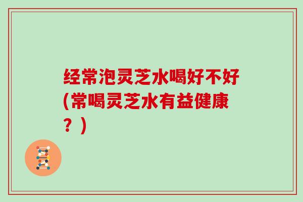 经常泡灵芝水喝好不好(常喝灵芝水有益健康？)