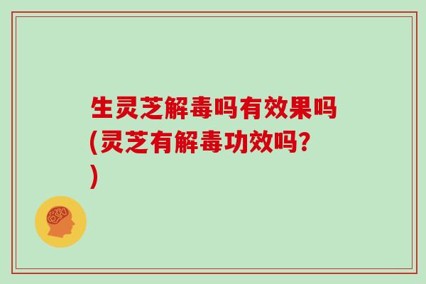 生灵芝解毒吗有效果吗(灵芝有解毒功效吗?)