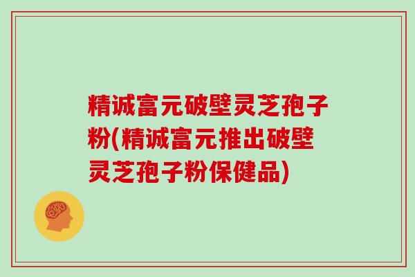 精诚富元破壁灵芝孢子粉(精诚富元推出破壁灵芝孢子粉保健品)