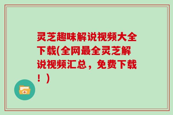 灵芝趣味解说视频大全下载(全网最全灵芝解说视频汇总,免费下载!)