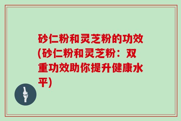 砂仁粉和灵芝粉的功效(砂仁粉和灵芝粉:双重功效助你提升健康水平)