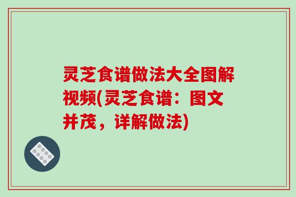 灵芝食谱做法大全图解视频(灵芝食谱：图文并茂，详解做法)