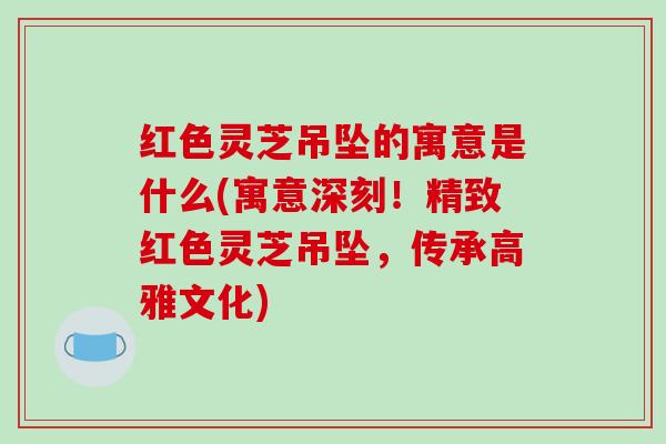 红色灵芝吊坠的寓意是什么(寓意深刻！精致红色灵芝吊坠，传承高雅文化)