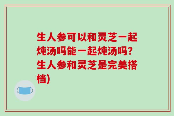 生人参可以和灵芝一起炖汤吗能一起炖汤吗?生人参和灵芝是完美搭档)