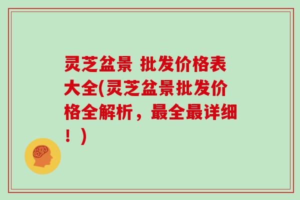 灵芝盆景 批发价格表大全(灵芝盆景批发价格全解析,最全最详细!)