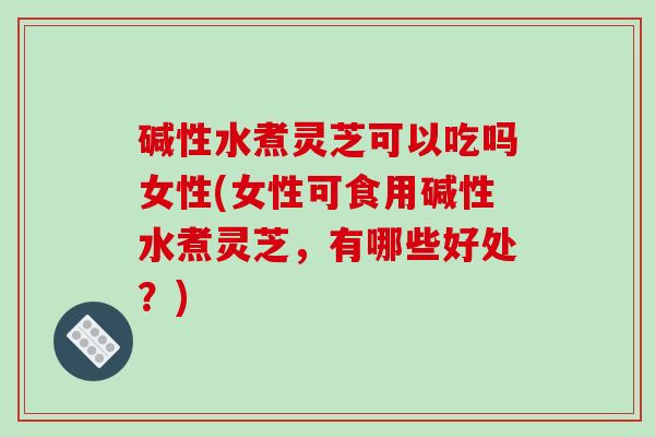 碱性水煮灵芝可以吃吗女性(女性可食用碱性水煮灵芝,有哪些好处?)