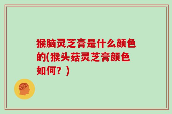 猴脑灵芝膏是什么颜色的(猴头菇灵芝膏颜色如何？)