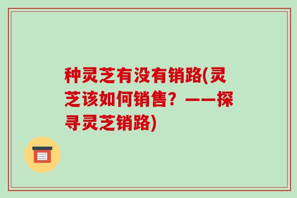 种灵芝有没有销路(灵芝该如何销售?——探寻灵芝销路)