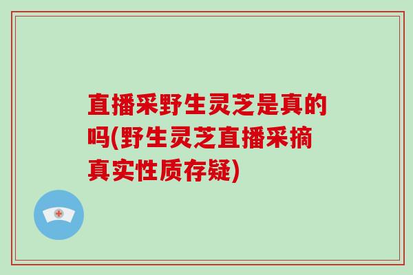 直播采野生灵芝是真的吗(野生灵芝直播采摘真实性质存疑)