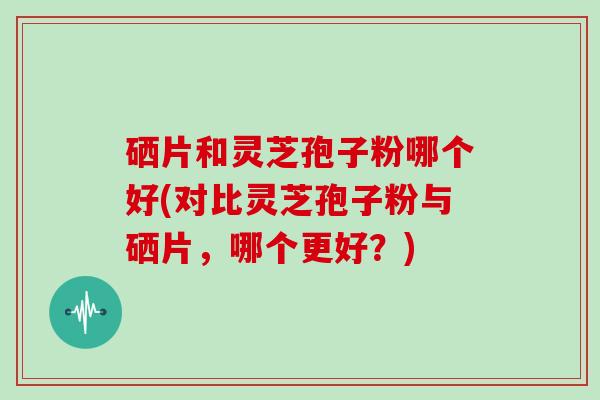 硒片和灵芝孢子粉哪个好(对比灵芝孢子粉与硒片，哪个更好？)