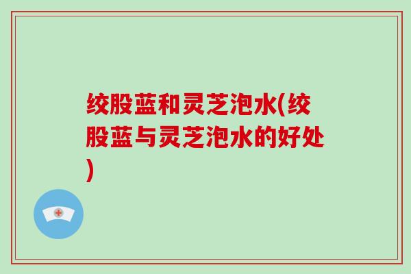 绞股蓝和灵芝泡水(绞股蓝与灵芝泡水的好处)