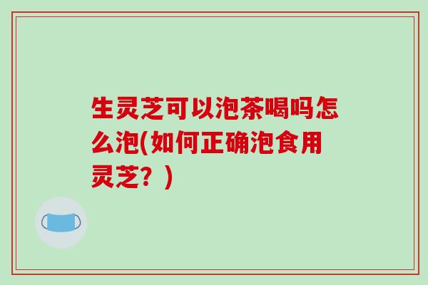 生灵芝可以泡茶喝吗怎么泡(如何正确泡食用灵芝?)