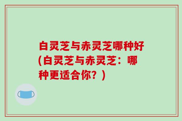 白灵芝与赤灵芝哪种好(白灵芝与赤灵芝：哪种更适合你？)
