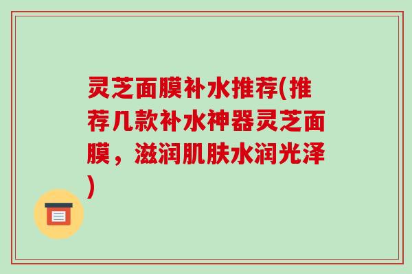 灵芝面膜补水推荐(推荐几款补水神器灵芝面膜,滋润肌肤水润光泽)