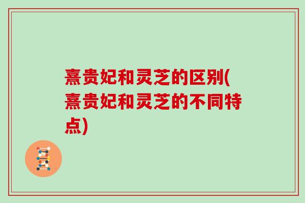 熹贵妃和灵芝的区别(熹贵妃和灵芝的不同特点)
