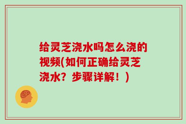 给灵芝浇水吗怎么浇的视频(如何正确给灵芝浇水?步骤详解!)