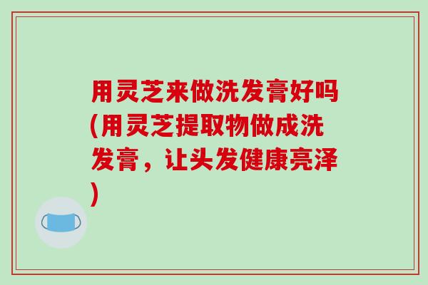 用灵芝来做洗发膏好吗(用灵芝提取物做成洗发膏,让头发健康亮泽)