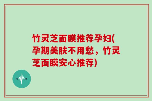 竹灵芝面膜推荐孕妇(孕期美肤不用愁,竹灵芝面膜安心推荐)
