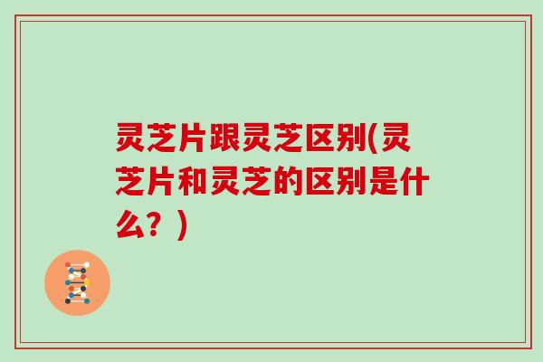 灵芝片跟灵芝区别(灵芝片和灵芝的区别是什么？)