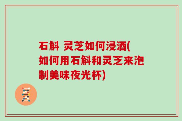 石斛 灵芝如何浸酒(如何用石斛和灵芝来泡制美味夜光杯)
