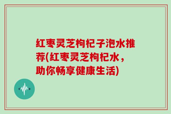 红枣灵芝枸杞子泡水推荐(红枣灵芝枸杞水,助你畅享健康生活)