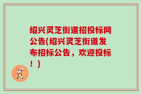 绍兴灵芝街道招投标网公告(绍兴灵芝街道发布招标公告,欢迎投标!)