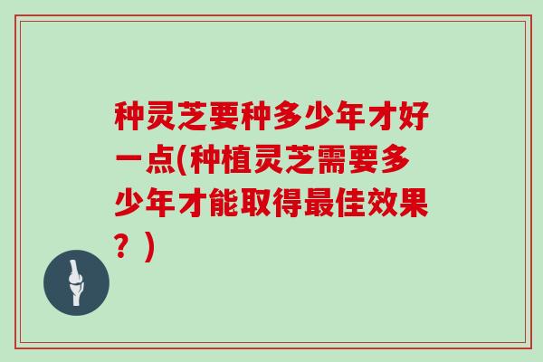 种灵芝要种多少年才好一点(种植灵芝需要多少年才能取得最佳效果?)