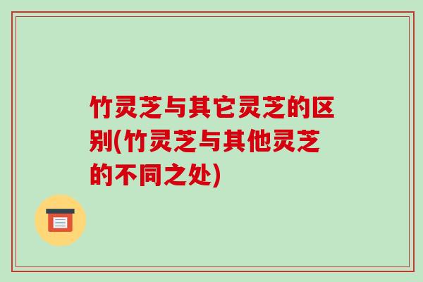 竹灵芝与其它灵芝的区别(竹灵芝与其他灵芝的不同之处)