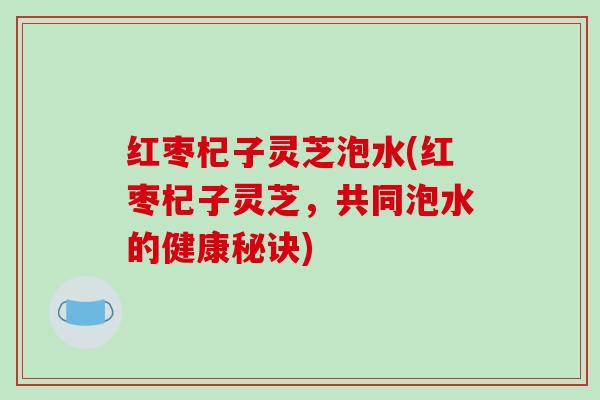 红枣杞子灵芝泡水(红枣杞子灵芝，共同泡水的健康秘诀)