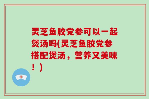 灵芝鱼胶党参可以一起煲汤吗(灵芝鱼胶党参搭配煲汤,营养又美味!)
