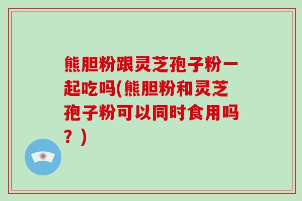 熊胆粉跟灵芝孢子粉一起吃吗(熊胆粉和灵芝孢子粉可以同时食用吗？)