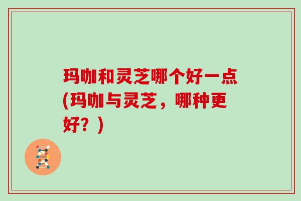 玛咖和灵芝哪个好一点(玛咖与灵芝，哪种更好？)