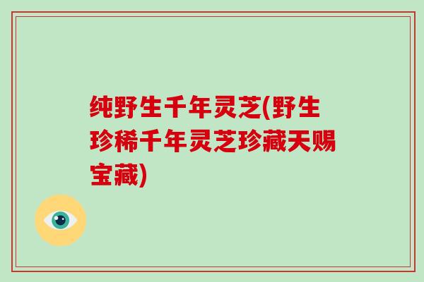 纯野生千年灵芝(野生珍稀千年灵芝珍藏天赐宝藏)