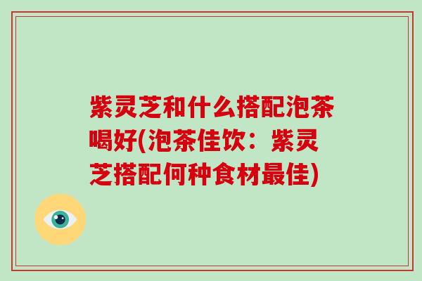 紫灵芝和什么搭配泡茶喝好(泡茶佳饮:紫灵芝搭配何种食材最佳)