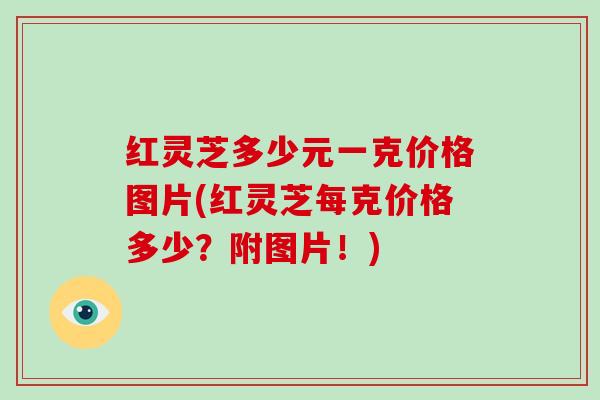 红灵芝多少元一克价格图片(红灵芝每克价格多少?附图片!)