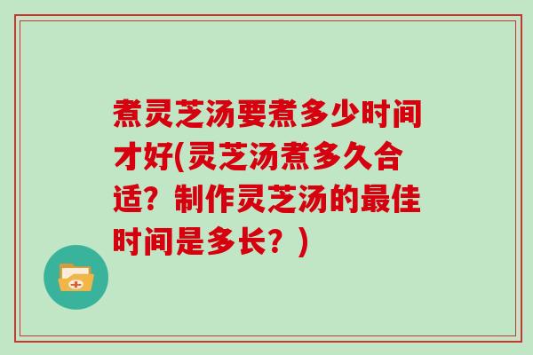 煮灵芝汤要煮多少时间才好(灵芝汤煮多久合适?制作灵芝汤的最佳时间是多长?)