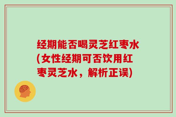 经期能否喝灵芝红枣水(女性经期可否饮用红枣灵芝水,解析正误)