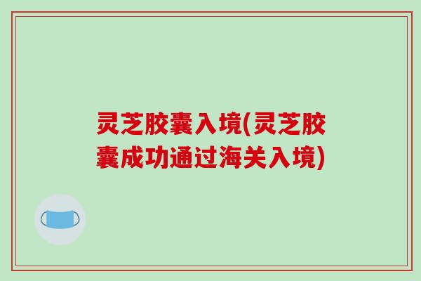 灵芝胶囊入境(灵芝胶囊成功通过海关入境)