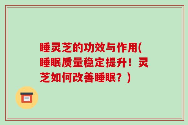 睡灵芝的功效与作用(睡眠质量稳定提升!灵芝如何改善睡眠?)