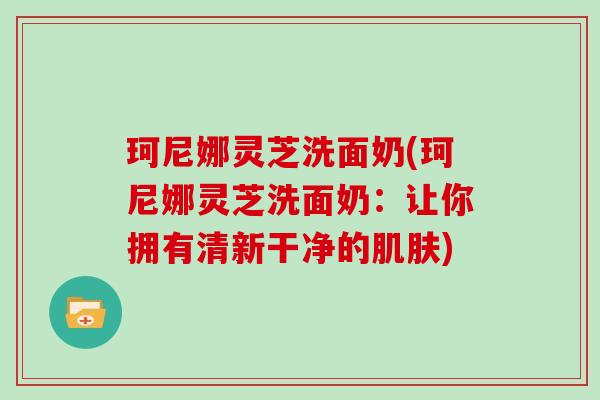 珂尼娜灵芝洗面奶(珂尼娜灵芝洗面奶:让你拥有清新干净的肌肤)